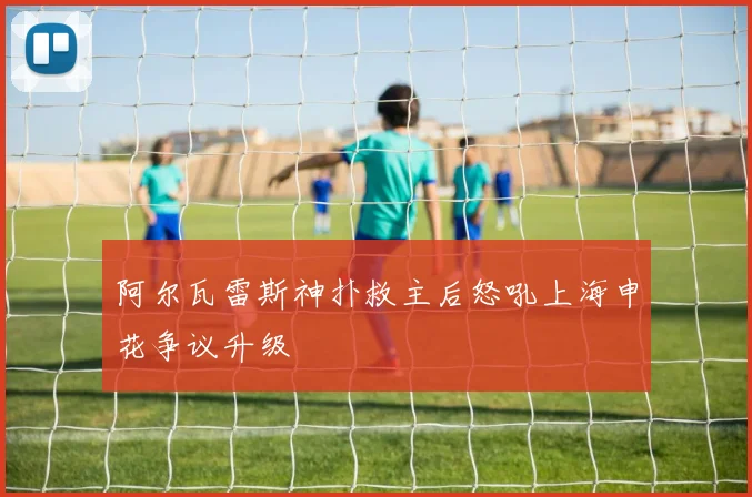 阿尔瓦雷斯神扑救主后怒吼上海申花争议升级