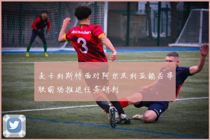 麦卡利斯特面对阿尔及利亚能否串联前场推进任务研判