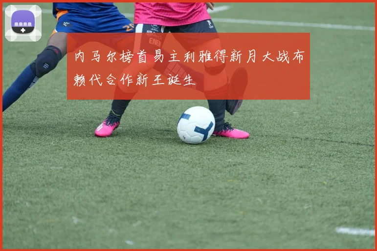 内马尔榜首易主利雅得新月大战布赖代合作新王诞生