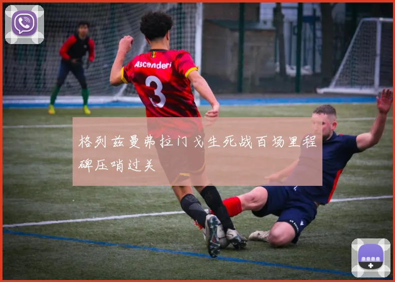 格列兹曼弗拉门戈生死战百场里程碑压哨过关