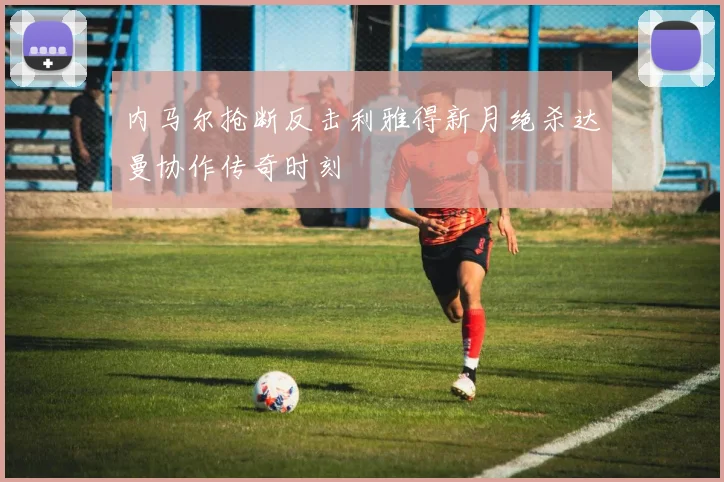 内马尔抢断反击利雅得新月绝杀达曼协作传奇时刻