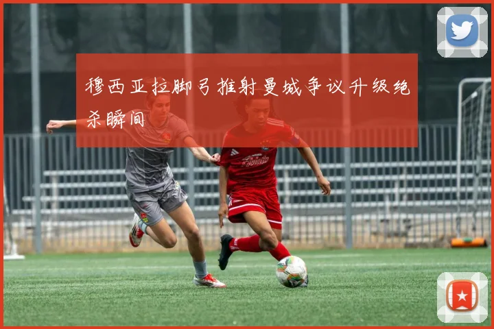 穆西亚拉脚弓推射曼城争议升级绝杀瞬间