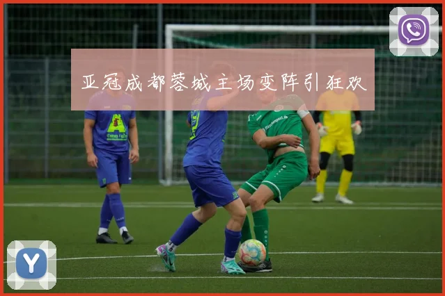亚冠成都蓉城主场变阵引狂欢