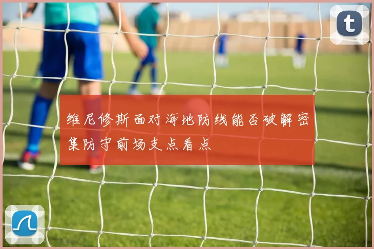 维尼修斯面对海地防线能否破解密集防守前场支点看点