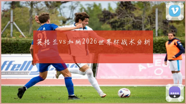 英格兰vs加纳2026世界杯战术分析