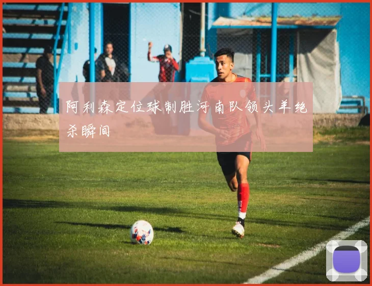 阿利森定位球制胜河南队领头羊绝杀瞬间