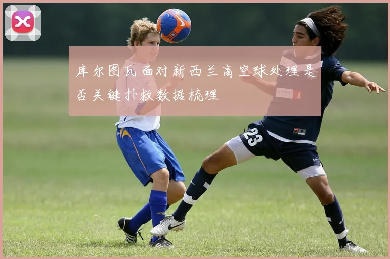 库尔图瓦面对新西兰高空球处理是否关键扑救数据梳理