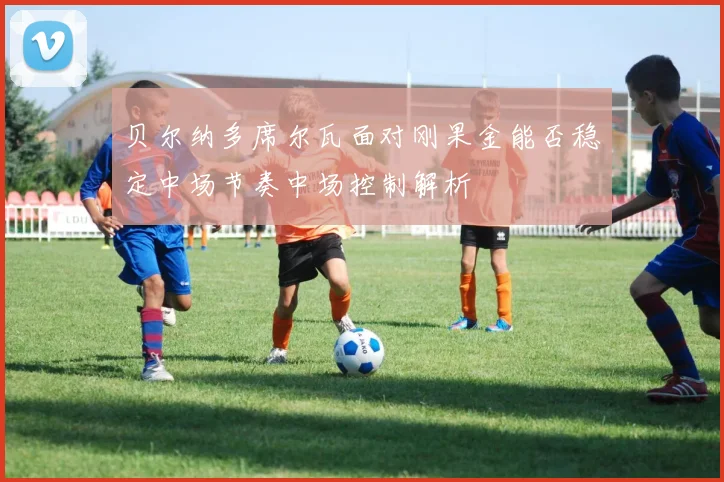 贝尔纳多席尔瓦面对刚果金能否稳定中场节奏中场控制解析