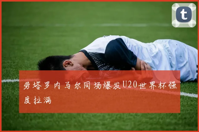 劳塔罗内马尔同场爆发U20世界杯强度拉满