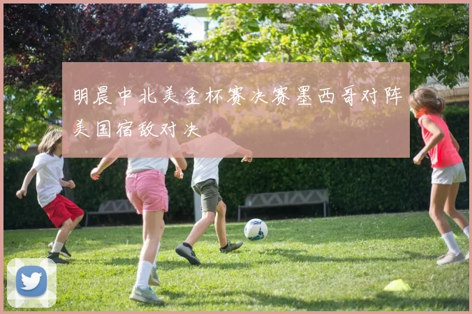 明晨中北美金杯赛决赛墨西哥对阵美国宿敌对决