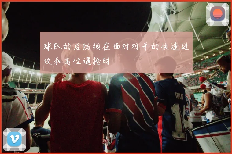 球队的后防线在面对对手的快速进攻和高位逼抢时