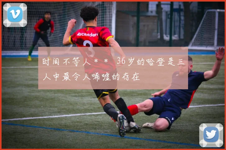 时间不等人＊＊  36岁的哈登是三人中最令人唏嘘的存在