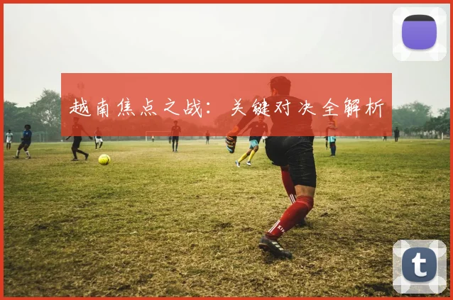 越南焦点之战：关键对决全解析