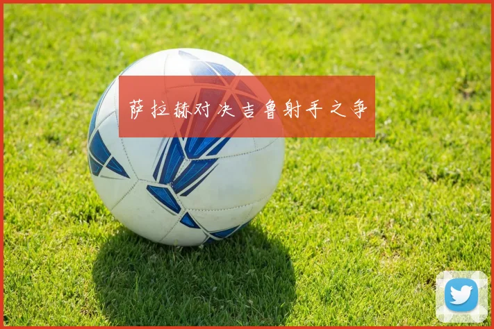 萨拉赫对决吉鲁射手之争