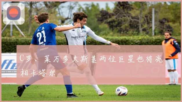 C罗、莱万多夫斯基两位巨星也将亮相卡塔尔