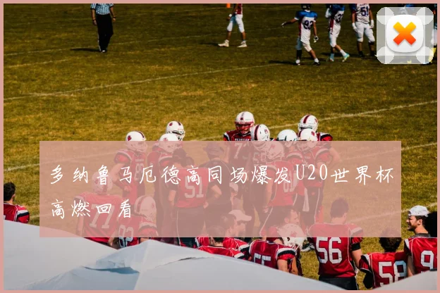 多纳鲁马厄德高同场爆发U20世界杯高燃回看