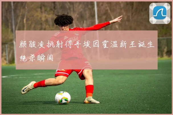 颜骏凌挑射得手埃因霍温新王诞生绝杀瞬间