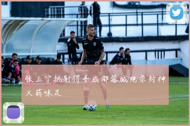 张玉宁挑射得手成都蓉城绝杀封神火药味足