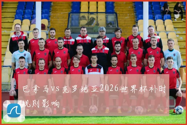 巴拿马vs克罗地亚2026世界杯补时规则影响