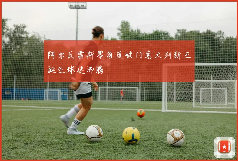 阿尔瓦雷斯零角度破门意大利新王诞生球迷沸腾