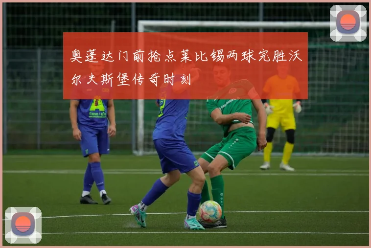 奥蓬达门前抢点莱比锡两球完胜沃尔夫斯堡传奇时刻