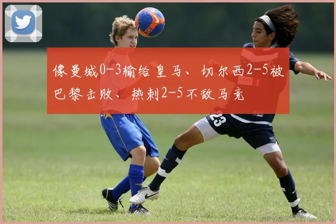 像曼城0-3输给皇马、切尔西2-5被巴黎击败、热刺2-5不敌马竞