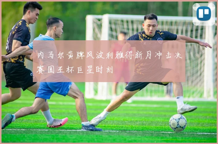内马尔黄牌风波利雅得新月冲击决赛国王杯巨星时刻