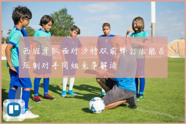 西班牙队面对沙特双前锋打法能否压制对手同组竞争解读