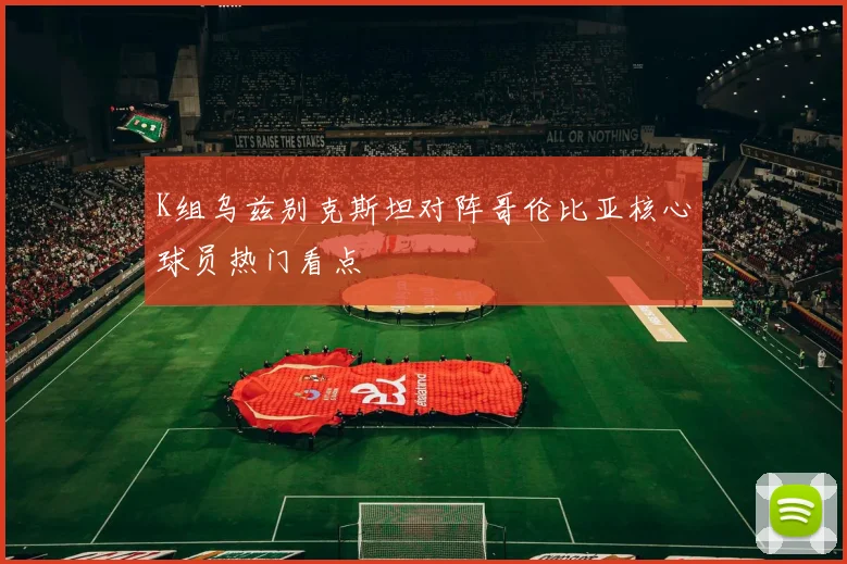 K组乌兹别克斯坦对阵哥伦比亚核心球员热门看点