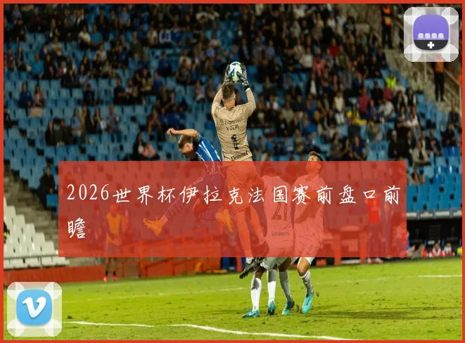 2026世界杯伊拉克法国赛前盘口前瞻