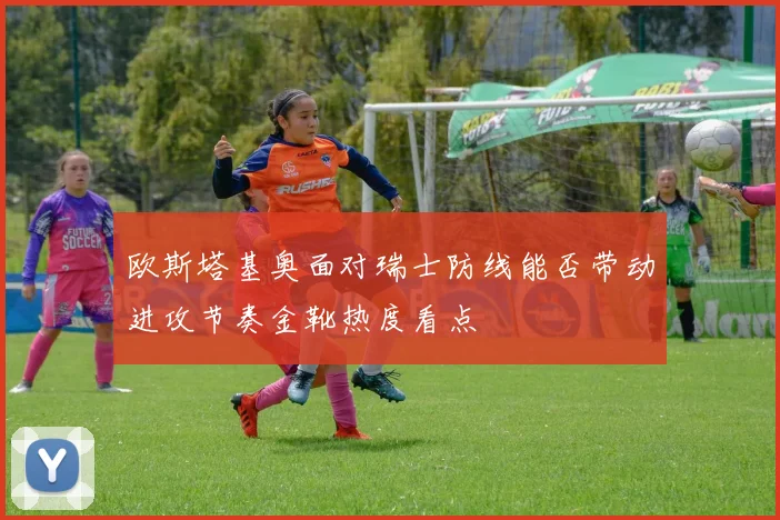欧斯塔基奥面对瑞士防线能否带动进攻节奏金靴热度看点