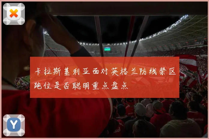 卡拉斯基利亚面对英格兰防线禁区跑位是否聪明重点盘点