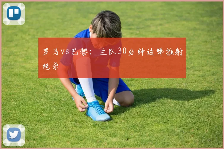 罗马vs巴黎:主队30分钟边锋推射绝杀