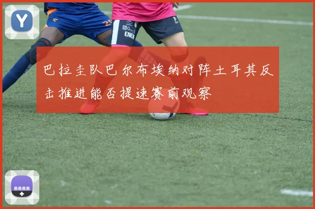 巴拉圭队巴尔布埃纳对阵土耳其反击推进能否提速赛前观察
