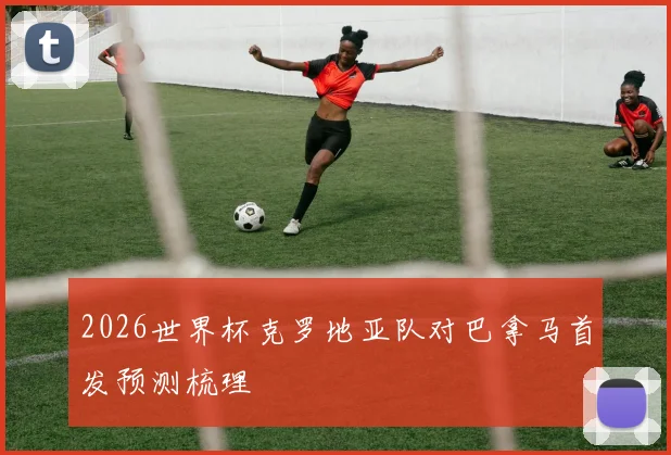 2026世界杯克罗地亚队对巴拿马首发预测梳理