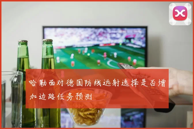 哈勒面对德国防线远射选择是否增加边路任务预测