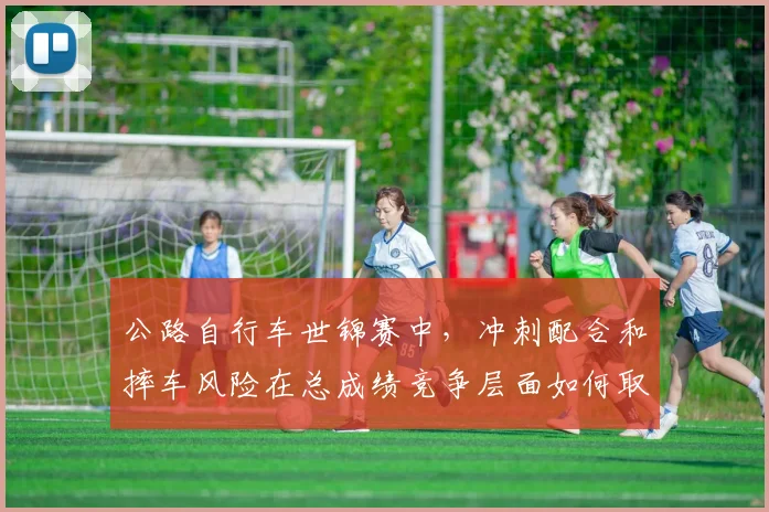 公路自行车世锦赛中，冲刺配合和摔车风险在总成绩竞争层面如何取得平衡