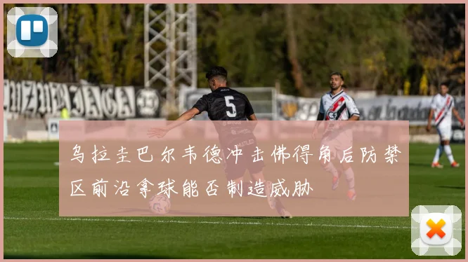 乌拉圭巴尔韦德冲击佛得角后防禁区前沿拿球能否制造威胁