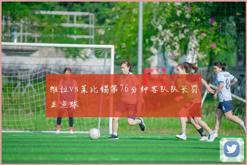 维拉vs莱比锡第76分钟客队队长罚丢点球