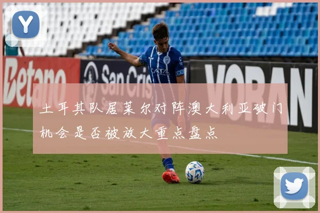 土耳其队居莱尔对阵澳大利亚破门机会是否被放大重点盘点