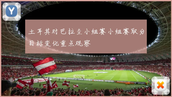 土耳其对巴拉圭小组赛小组赛取分目标变化重点观察