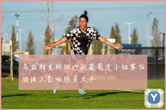 乌兹别克斯坦迎战葡萄牙小组赛临场换人影响胜负天平