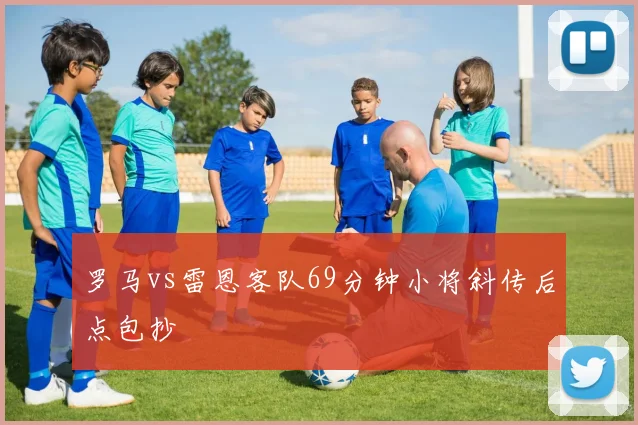 罗马vs雷恩客队69分钟小将斜传后点包抄