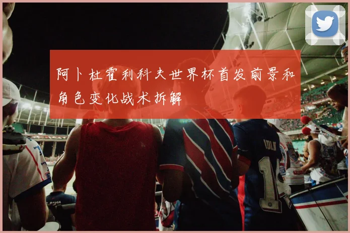 阿卜杜霍利科夫世界杯首发前景和角色变化战术拆解
