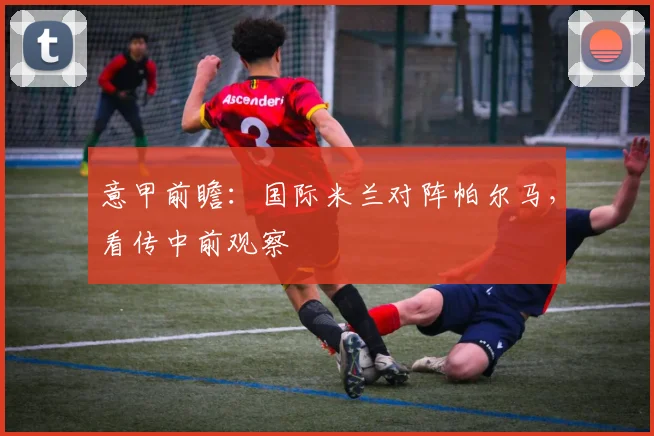 意甲前瞻：国际米兰对阵帕尔马，看传中前观察