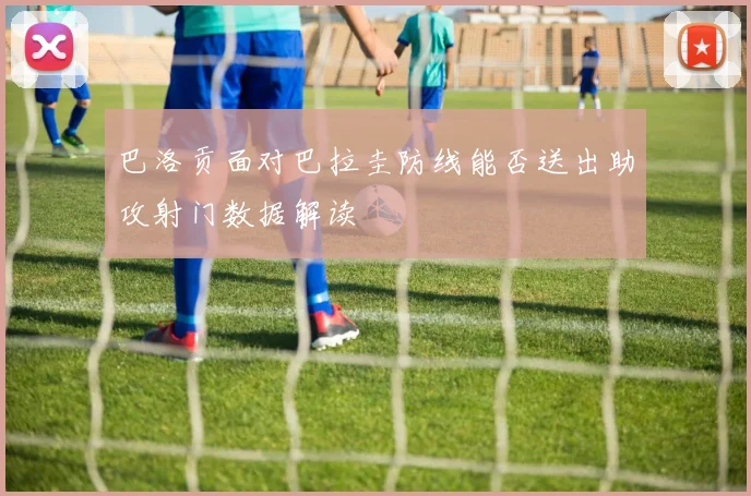 巴洛贡面对巴拉圭防线能否送出助攻射门数据解读