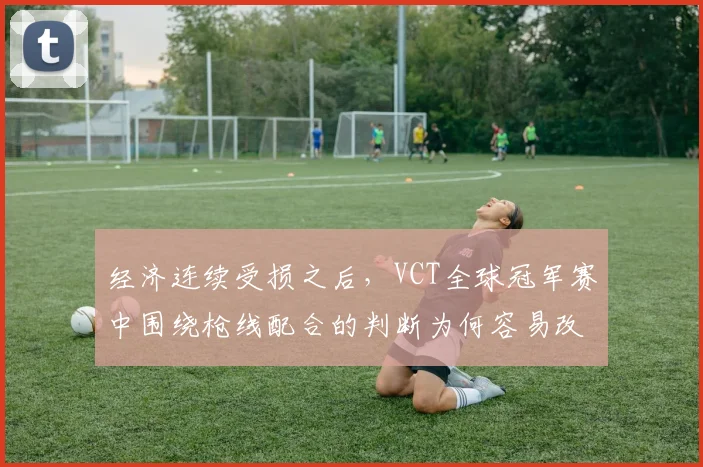 经济连续受损之后，VCT全球冠军赛中围绕枪线配合的判断为何容易改变