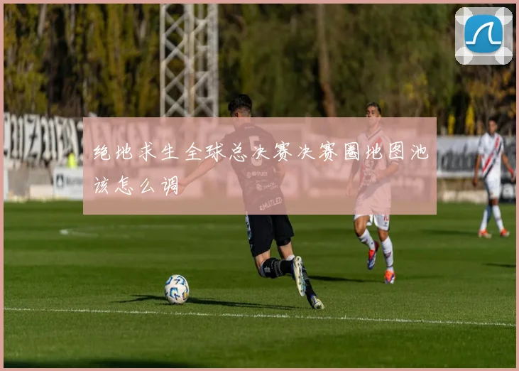 绝地求生全球总决赛决赛圈地图池该怎么调