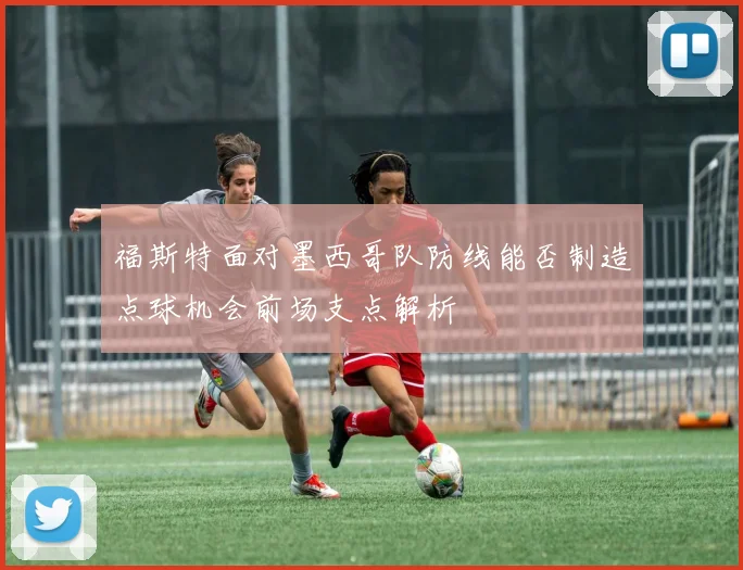福斯特面对墨西哥队防线能否制造点球机会前场支点解析