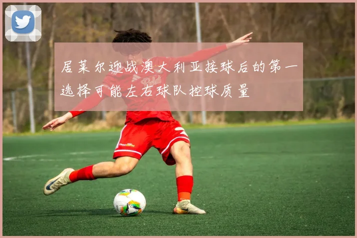 居莱尔迎战澳大利亚接球后的第一选择可能左右球队控球质量